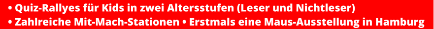 • Quiz-Rallyes für Kids in zwei Altersstufen (Leser und Nichtleser) • Zahlreiche Mit-Mach-Stationen • Erstmals eine Maus-Ausstellung in Hamburg